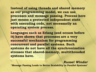 Instead of using threads and shared memory
as our programming model, we can use
processes and message passing. Process here
just means a protected independent state
with executing code, not necessarily an
operating system process.
Languages such as Erlang (and occam before
it) have shown that processes are a very
successful mechanism for programming
concurrent and parallel systems. Such
systems do not have all the synchronization
stresses that shared-memory, multithreaded
systems have.
Russel Winder
"Message Passing Leads to Better Scalability in Parallel Systems"
 
