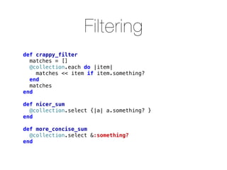 Filtering
def crappy_filter
  matches = []
  @collection.each do |item|
    matches << item if item.something?
  end
  matches
end

def nicer_sum
  @collection.select {|a| a.something? }
end

def more_concise_sum
  @collection.select &:something?
end
 