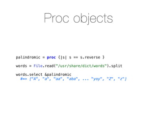 Proc objects

palindromic = proc {|s| s == s.reverse }

words = File.read("/usr/share/dict/words").split

words.select &palindromic
  #=> ["A", "a", "aa", "aba", ... "yoy", "Z", "z"]
 