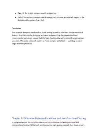 ●​ Pass – if the system behaves exactly as expected.
●​ Fail – if the system does not meet the expected outcome, with details logged in the
defect tracking system (e.g., Jira).
Conclusion
This example demonstrates how functional testing is used to validate a simple yet critical
feature. By systematically designing test cases and executing them against defined
requirements, testers can ensure that the login functionality works correctly under various
scenarios. This same approach applies to more complex workflows — scaled up to cover
larger business processes.
Chapter 6: Difference Between Functional and Non-functional Testing
In software testing, it's crucial to understand the distinction between functional and
non-functional testing. While both aim to ensure a high-quality product, they focus on very
 