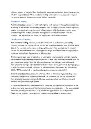 different aspects of a system. Functional testing answers the question, “Does the system do
what it’s supposed to do?” Non-functional testing, on the other hand, evaluates how well
the system performs those actions under various conditions.
Functional testing
Functional testing is concerned with verifying that each feature of the application operates
according to the defined business requirements. This includes actions like submitting forms,
logging in, processing transactions, and validating input fields. For instance, when a user
clicks the “Sign Up” button, functional testing checks whether the system correctly
processes the registration and shows the appropriate confirmation message.
Non-functional testing
Non-functional testing, however, looks at qualities such as performance, scalability,
usability, security, and compatibility. It focuses not on what the system does, but how well it
does it. For example, performance testing might measure how quickly a search function
returns results under heavy load. Security testing might evaluate whether the login form is
protected against brute-force attacks or SQL injection.
The timing and tools used for each type of testing also vary. Functional testing is typically
performed throughout the development process — from early unit tests to system-level and
user acceptance testing. Tools like Selenium, Postman, and JUnit are commonly used.
Non-functional testing is often done closer to the release phase, particularly during staging
or after functional stability is confirmed. It involves tools such as JMeter (for load testing),
OWASP ZAP (for security), or Lighthouse (for performance and accessibility).
The difference becomes even clearer when you think of it like this: if you're testing a car,
functional testing makes sure the brakes work, the lights turn on, and the engine starts.
Non-functional testing checks how fast the car accelerates, how fuel-efficient it is, and
whether it stays stable at high speeds.
In summary, both testing types are essential. Functional testing ensures correctness — the
system does what users expect. Non-functional testing ensures quality — the system does it
efficiently, reliably, and securely. A truly well-tested application is one that performs
flawlessly and provides a seamless user experience under all expected conditions.
 