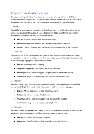 Chapter 7: Functionality Testing Tools
Functional testing relies heavily on tools to ensure accurate, repeatable, and efficient
validation of software features. The choice of tool depends on the nature of the application
under test (web, mobile, or API), the team's skills, and the testing strategy in place.
1.TestGrid
TestGrid is a cloud-based testing platform that allows teams to perform functional testing
across real devices and browsers. It supports Selenium, Appium, and other automation
frameworks, along with no-code and low-code options.
●​ Best for: Scalable cross-browser and mobile testing
●​ Advantages: Real device testing, CI/CD integration, parallel execution
●​ Ideal for: Teams that need both manual and automated testing in one platform
2. Selenium
Selenium is one of the most popular open-source tools for automating functional tests in
web applications. It allows testers to simulate user actions such as clicking buttons, entering
data, and navigating pages across different browsers.
●​ Best for: Web application UI testing
●​ Languages supported: Java, Python, C#, Ruby, and more
●​ Advantages: Cross-browser support, integration with CI tools like Jenkins
●​ Limitations: Requires programming skills and test maintenance effort
3. Appium
Appium is widely used for automating functional tests on mobile applications. It supports
Android and iOS platforms and works with native, hybrid, and mobile web apps.
●​ Best for: Mobile application testing (iOS and Android)
●​ Built on: WebDriver protocol (like Selenium)
●​ Advantages: Cross-platform, supports real devices and emulators
●​ Limitations: Setup can be complex, especially for iOS
4. Postman
Postman is a tool designed for API testing. It allows testers to send requests to APIs, validate
responses, and create collections of functional tests without writing code.
●​ Best for: Functional testing of RESTful APIs
●​ Advantages: User-friendly interface, powerful automation features
 