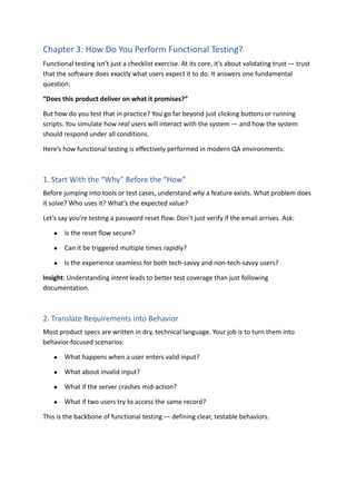 Chapter 3: How Do You Perform Functional Testing?
Functional testing isn’t just a checklist exercise. At its core, it’s about validating trust — trust
that the software does exactly what users expect it to do. It answers one fundamental
question:
“Does this product deliver on what it promises?”
But how do you test that in practice? You go far beyond just clicking buttons or running
scripts. You simulate how real users will interact with the system — and how the system
should respond under all conditions.
Here’s how functional testing is effectively performed in modern QA environments:
1. Start With the “Why” Before the “How”
Before jumping into tools or test cases, understand why a feature exists. What problem does
it solve? Who uses it? What’s the expected value?
Let’s say you’re testing a password reset flow. Don’t just verify if the email arrives. Ask:
●​ Is the reset flow secure?
●​ Can it be triggered multiple times rapidly?
●​ Is the experience seamless for both tech-savvy and non-tech-savvy users?
Insight: Understanding intent leads to better test coverage than just following
documentation.
2. Translate Requirements into Behavior
Most product specs are written in dry, technical language. Your job is to turn them into
behavior-focused scenarios:
●​ What happens when a user enters valid input?
●​ What about invalid input?
●​ What if the server crashes mid-action?
●​ What if two users try to access the same record?
This is the backbone of functional testing — defining clear, testable behaviors.
 