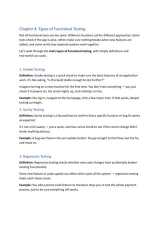 Chapter 4: Types of Functional Testing
Not all functional tests are the same. Different situations call for different approaches. Some
tests check if the app is alive, others make sure nothing breaks when new features are
added, and some verify how separate systems work together.
Let’s walk through the main types of functional testing, with simple definitions and
real-world use cases.
1. Smoke Testing
Definition: Smoke testing is a quick check to make sure the basic features of an application
work. It's like asking, “Is this build stable enough to test further?”
Imagine turning on a new machine for the first time. You don’t test everything — you just
check if it powers on, the screen lights up, and nothing’s on fire.
Example: You log in, navigate to the homepage, click a few major links. If that works, deeper
testing can begin.
2. Sanity Testing
Definition: Sanity testing is a focused test to confirm that a specific function or bug fix works
as expected.
It’s not a full sweep — just a quick, common-sense check to see if the recent change didn’t
break anything obvious.
Example: A bug was fixed in the cart update button. You go straight to that flow, test the fix,
and move on.
3. Regression Testing
Definition: Regression testing checks whether new code changes have accidentally broken
existing functionality.
Every new feature or code update can affect other parts of the system — regression testing
helps catch those issues.
Example: You add a promo code feature to checkout. Now you re-test the whole payment
process, just to be sure everything still works.
 