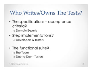 Who  Writes/Owns  The  Tests?	
•  The specifications – acceptance
   criteria?
   o  Domain Experts
•  Step implementations?
   o  Developers & Testers


•  The functional suite?
   o  The Team
   o  Day-to-Day – Testers

© 2012 ThoughtWorks, Inc.            29
 
