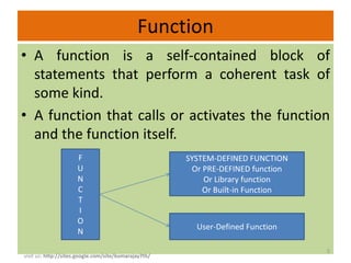 Function
• A function is a self-contained block of
  statements that perform a coherent task of
  some kind.
• A function that calls or activates the function
  and the function itself.
                      F                                SYSTEM-DEFINED FUNCTION
                      U                                 Or PRE-DEFINED function
                      N                                    Or Library function
                      C                                    Or Built-in Function
                      T
                      I
                      O
                                                         User-Defined Function
                      N

                                                                                  5
visit us: http://sites.google.com/site/kumarajay7th/
 