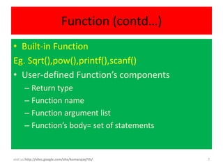 Function (contd…)
• Built-in Function
Eg. Sqrt(),pow(),printf(),scanf()
• User-defined Function’s components
       – Return type
       – Function name
       – Function argument list
       – Function’s body= set of statements


visit us:http://sites.google.com/site/kumarajay7th/   7
 