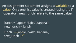 lunch ['apple', 'kale', 'banana']
new_lunch
lunch = ['apple', 'kale', 'banana']
new_lunch = lunch
An assignment statement assigns a variable to a
value. Only one list value is created (using the []
operator). new_lunch refers to the same value.
 