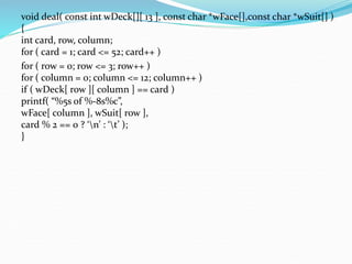 void deal( const int wDeck[][ 13 ], const char *wFace[],const char *wSuit[] )
{
int card, row, column;
for ( card = 1; card <= 52; card++ )
for ( row = 0; row <= 3; row++ )
for ( column = 0; column <= 12; column++ )
if ( wDeck[ row ][ column ] == card )
printf( “%5s of %-8s%c”,
wFace[ column ], wSuit[ row ],
card % 2 == 0 ? ‘n’ : ‘t’ );
}
 