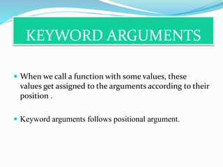 KEYWORD ARGUMENTS
 When we call a function with some values, these
values get assigned to the arguments according to their
position .
 Keyword arguments follows positional argument.
 