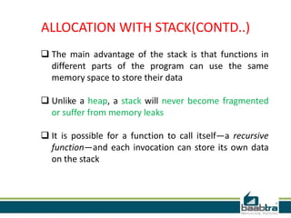  The main advantage of the stack is that functions in
different parts of the program can use the same
memory space to store their data
 Unlike a heap, a stack will never become fragmented
or suffer from memory leaks
 It is possible for a function to call itself—a recursive
function—and each invocation can store its own data
on the stack
ALLOCATION WITH STACK(CONTD..)
 