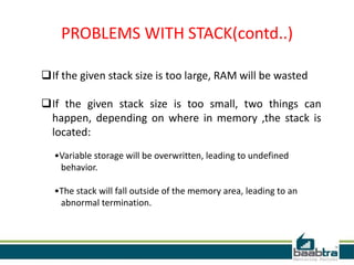 PROBLEMS WITH STACK(contd..)
If the given stack size is too large, RAM will be wasted
If the given stack size is too small, two things can
happen, depending on where in memory ,the stack is
located:
•Variable storage will be overwritten, leading to undefined
behavior.
•The stack will fall outside of the memory area, leading to an
abnormal termination.
 