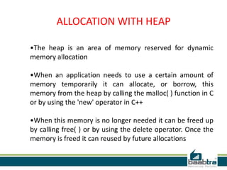 ALLOCATION WITH HEAP
•The heap is an area of memory reserved for dynamic
memory allocation
•When an application needs to use a certain amount of
memory temporarily it can allocate, or borrow, this
memory from the heap by calling the malloc( ) function in C
or by using the 'new' operator in C++
•When this memory is no longer needed it can be freed up
by calling free( ) or by using the delete operator. Once the
memory is freed it can reused by future allocations
 