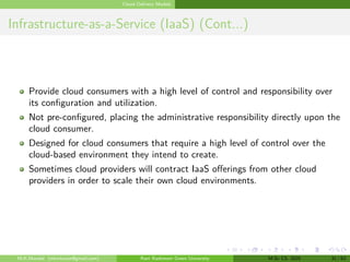 Cloud Delivery Models
Infrastructure-as-a-Service (IaaS) (Cont...)
Provide cloud consumers with a high level of control and responsibility over
its configuration and utilization.
Not pre-configured, placing the administrative responsibility directly upon the
cloud consumer.
Designed for cloud consumers that require a high level of control over the
cloud-based environment they intend to create.
Sometimes cloud providers will contract IaaS offerings from other cloud
providers in order to scale their own cloud environments.
M.K.Mondal (mkmkucse@gmail.com) Rani Rashmoni Green University M.Sc CS. 2025 31 / 63
 