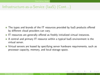 Cloud Delivery Models
Infrastructure-as-a-Service (IaaS) (Cont...)
The types and brands of the IT resources provided by IaaS products offered
by different cloud providers can vary.
IT resources are generally offered as freshly initialized virtual instances.
A central and primary IT resource within a typical IaaS environment is the
virtual server.
Virtual servers are leased by specifying server hardware requirements, such as
processor capacity, memory, and local storage space.
M.K.Mondal (mkmkucse@gmail.com) Rani Rashmoni Green University M.Sc CS. 2025 32 / 63
 