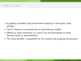 Cloud Deployment Models
Public Clouds
A publicly accessible cloud environment owned by a third-party cloud
provider.
The IT resources are provisioned via cloud delivery models
Offered to cloud consumers at a cost or are commercialized via other
revenues (such as advertisement).
The cloud provider is responsible for the creation and on-going maintenance
M.K.Mondal (mkmkucse@gmail.com) Rani Rashmoni Green University M.Sc CS. 2025 51 / 63
 