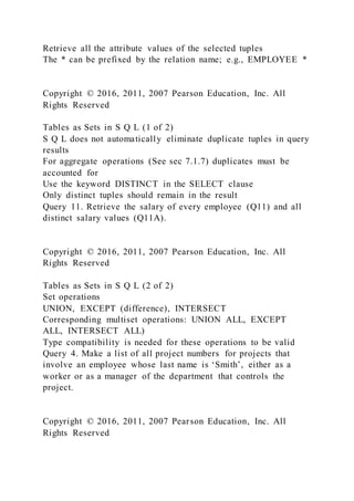 Retrieve all the attribute values of the selected tuples
The * can be prefixed by the relation name; e.g., EMPLOYEE *
Copyright © 2016, 2011, 2007 Pearson Education, Inc. All
Rights Reserved
Tables as Sets in S Q L (1 of 2)
S Q L does not automatically eliminate duplicate tuples in query
results
For aggregate operations (See sec 7.1.7) duplicates must be
accounted for
Use the keyword DISTINCT in the SELECT clause
Only distinct tuples should remain in the result
Query 11. Retrieve the salary of every employee (Q11) and all
distinct salary values (Q11A).
Copyright © 2016, 2011, 2007 Pearson Education, Inc. All
Rights Reserved
Tables as Sets in S Q L (2 of 2)
Set operations
UNION, EXCEPT (difference), INTERSECT
Corresponding multiset operations: UNION ALL, EXCEPT
ALL, INTERSECT ALL)
Type compatibility is needed for these operations to be valid
Query 4. Make a list of all project numbers for projects that
involve an employee whose last name is ‘Smith’, either as a
worker or as a manager of the department that controls the
project.
Copyright © 2016, 2011, 2007 Pearson Education, Inc. All
Rights Reserved
 