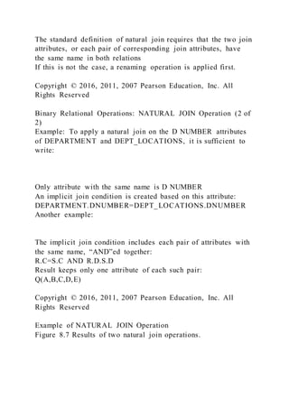 The standard definition of natural join requires that the two join
attributes, or each pair of corresponding join attributes, have
the same name in both relations
If this is not the case, a renaming operation is applied first.
Copyright © 2016, 2011, 2007 Pearson Education, Inc. All
Rights Reserved
Binary Relational Operations: NATURAL JOIN Operation (2 of
2)
Example: To apply a natural join on the D NUMBER attributes
of DEPARTMENT and DEPT_LOCATIONS, it is sufficient to
write:
Only attribute with the same name is D NUMBER
An implicit join condition is created based on this attribute:
DEPARTMENT.DNUMBER=DEPT_LOCATIONS.DNUMBER
Another example:
The implicit join condition includes each pair of attributes with
the same name, “AND”ed together:
R.C=S.C AND R.D.S.D
Result keeps only one attribute of each such pair:
Q(A,B,C,D,E)
Copyright © 2016, 2011, 2007 Pearson Education, Inc. All
Rights Reserved
Example of NATURAL JOIN Operation
Figure 8.7 Results of two natural join operations.
 