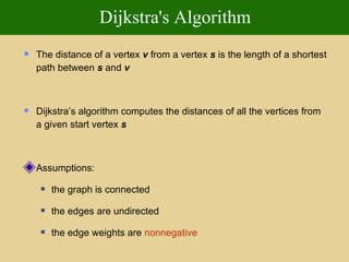 Dijkstra's Algorithm The distance of a vertex  v  from a vertex  s  is the length of a shortest path between  s  and  v Dijkstra’s algorithm computes the distances of all the vertices from a given start vertex  s Assumptions: the graph is connected the edges are undirected the edge weights are   nonnegative 