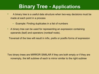 Binary Tree -  Applications A binary tree is a useful data structure when two-way decisions must be made at each point in a process Example: Finding duplicates in a list of numbers A binary tree can be used for representing an expression containing operands (leaf) and operators (nonleaf node). Traversal of the tree will result in infix, prefix or postfix forms of expression Two binary trees are MIRROR SIMILAR if they are both empty or if they are nonempty, the left subtree of each is mirror similar to the right subtree 