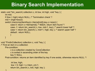 Binary Search Implementation static void *bin_search( collection c, int low, int high, void *key ) {  int mid; if (low > high) return NULL; /* Termination check */  mid = (high+low)/2;  switch (memcmp(ItemKey(c->items[mid]),key,c->size)) {  case 0: return c->items[mid]; /* Match, return item found */  case -1: return bin_search( c, low, mid-1, key); /* search lower half */  case 1: return bin_search( c, mid+1, high, key ); /* search upper half */  default : return NULL;  }  }  void *FindInCollection( collection c, void *key ) {  /* Find an item in a collection  Pre-condition:  c is a collection created by ConsCollection  c is sorted in ascending order of the key  key != NULL  Post-condition: returns an item identified by key if one exists, otherwise returns NULL */   int low, high;   low = 0; high = c->item_cnt-1;  return bin_search( c, low, high, key );   }  