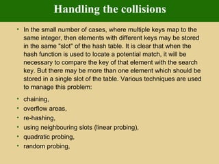 Handling the collisions In the small number of cases, where multiple keys map to the same integer, then elements with different keys may be stored in the same &quot;slot&quot; of the hash table. It is clear that when the hash function is used to locate a potential match, it will be necessary to compare the key of that element with the search key. But there may be more than one element which should be stored in a single slot of the table. Various techniques are used to manage this problem:  chaining,  overflow areas,  re-hashing,  using neighbouring slots (linear probing),  quadratic probing,  random probing,  