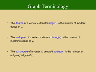 Graph Terminology The  degree  of a vertex v, denoted  deg(v) , is the number of incident edges of v. The  in-degree  of a vertex v, denoted  indeg(v)  is the number of incoming edges of v. The  out-degree  of a vertex v, denoted  outdeg(v)  is the number of outgoing edges of v. 