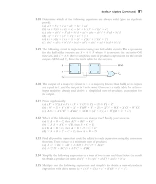 Boolean Algebra (Continued) 81
3.28 Determine which of the following equations are always valid (give an algebraic
proof):
(a) a b  b c  c a  ab  bc  ca
(b) (a  b)(b  c)(c  a)  (a  b )(b  c )(c  a )
(c) abc  ab c  b cd  bc d  ad  abc  ab c  b cd  bc d
(d) xy  x z  yz  x y  xz  y z
(e) (x  y)(y  z)(x  z)  (x  y )(y  z )(x  z )
(f) abc  ab c  b c d  bcd  ab c  abc  ad  bcd  b c d
3.29 The following circuit is implemented using two half-adder circuits. The expressions
for the half-adder outputs are S  A 䊝 B where 䊝 represents the exclusive-OR
function, and C  AB. Derive simplified sum-of-products expressions for the circuit
outputs SUM and Co. Give the truth table for the outputs.
3.30 The output of a majority circuit is 1 if a majority (more than half) of its inputs
are equal to 1, and the output is 0 otherwise. Construct a truth table for a three-
input majority circuit and derive a simplified sum-of-products expression for
its output.
3.31 Prove algebraically:
(a) (X  Y )(X ≡ Z)  (X  Y)(X 䊝 Z)  (X 䊝 Y)  Z
(b) (W  X  Y )(W  X  Y)(W  Y  Z)  X Y  WX  XYZ  W YZ
(c) ABC  A C D  A BD  ACD  (A  C)(A  D )(B  C  D)
3.32 Which of the following statements are always true? Justify your answers.
(a) If A  B  C, then AD  BD  CD
(b) If A B  A C  A D, then B  C  D
(c) If A  B  C, then A  B  D  C  D
(d) If A  B  C  C  D, then A  B  D
3.33 Find all possible terms that could be added to each expression using the consensus
theorem. Then reduce to a minimum sum of products.
(a) A C  BC  AB  A BD  B C D  ACD
(b) A C D  BC D  AB C  A BC
3.34 Simplify the following expression to a sum of two terms and then factor the result
to obtain a product of sums: abd f  b cegh  abd f  acd e  b ce
3.35 Multiply out the following expression and simplify to obtain a sum-of-products
expression with three terms: (a  c)(b  d)(a  c  d )(b  c  d )
Co
A
B
S
C
A
B
S
C
Ci
Y
X SUM
 