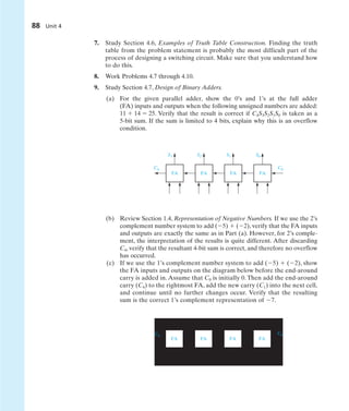 88 Unit 4
7. Study Section 4.6, Examples of Truth Table Construction. Finding the truth
table from the problem statement is probably the most difficult part of the
process of designing a switching circuit. Make sure that you understand how
to do this.
8. Work Problems 4.7 through 4.10.
9. Study Section 4.7, Design of Binary Adders.
(a) For the given parallel adder, show the 0’s and 1’s at the full adder
(FA) inputs and outputs when the following unsigned numbers are added:
11  14  25. Verify that the result is correct if C4S3S2S1S0 is taken as a
5-bit sum. If the sum is limited to 4 bits, explain why this is an overflow
condition.
(b) Review Section 1.4, Representation of Negative Numbers. If we use the 2’s
complement number system to add (5)  (2), verify that the FA inputs
and outputs are exactly the same as in Part (a). However, for 2’s comple-
ment, the interpretation of the results is quite different. After discarding
C4, verify that the resultant 4-bit sum is correct, and therefore no overflow
has occurred.
(c) If we use the 1’s complement number system to add (5)  (2), show
the FA inputs and outputs on the diagram below before the end-around
carry is added in. Assume that C0 is initially 0. Then add the end-around
carry (C4) to the rightmost FA, add the new carry (C1) into the next cell,
and continue until no further changes occur. Verify that the resulting
sum is the correct 1’s complement representation of 7.
FA FA FA FA
C4
C0
FA FA FA FA
C4 C0
S3 S2 S1 S0
 