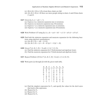 Applications of Boolean Algebra Minterm and Maxterm Expansions 113
(c) H(A, B, C, D) is 1 iff at least three chairs are full.
(d) J(A, B, C, D) is 1 iff there are more people sitting in chairs A and B than chairs
C and D.
4.27 Given f(a, b, c)  a(b  c ).
(a) Express f as a minterm expansion (use m-notation).
(b) Express f as maxterm expansion (use M-notation).
(c) Express f as a minterm expansion (use m-notation).
(d) Express f as a maxterm expansion (use M-notation).
4.28 Work Problem 4.27 using f(a, b, c, d)  acd  bd  a c d  ab cd  a b cd .
4.29 Find both the minterm expansion and maxterm expansion for the following func-
tions, using algebraic manipulations:
(a) f(A, B, C, D)  AB  A CD
(b) f(A, B, C, D)  (A  B  D )(A  C)(C  D)
4.30 Given F (A, B, C, D)  m(0, 1, 2, 6, 7, 13, 15).
(a) Find the minterm expansion for F (both decimal and algebraic form).
(b) Find the maxterm expansion for F (both decimal and algebraic form).
4.31 Repeat Problem 4.30 for F (A, B, C, D)  m(1, 2, 5, 6, 10, 15).
4.32 Work parts (a) through (d) with the given truth table.
A B C F1 F2 F3 F4
0 0 0 1 1 0 1
0 0 1 X 0 0 0
0 1 0 0 1 X 0
0 1 1 0 0 1 1
1 0 0 0 1 1 1
1 0 1 X 0 1 0
1 1 0 0 X X X
1 1 1 1 X 1 X
(a) Find the simplest expression for F1, and specify the values for the don’t-cares
that lead to this expression.
(b) Repeat for F2.
(c) Repeat for F3.
(d) Repeat for F4.
 