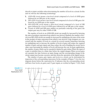 Multi-Level Gate Circuits NAND and NOR Gates 191
directly to input variables when determining the number of levels in a circuit. In this
unit we will use the following terminology:
1. AND-OR circuit means a two-level circuit composed of a level of AND gates
followed by an OR gate at the output.
2. OR-AND circuit means a two-level circuit composed of a level of OR gates fol-
lowed by an AND gate at the output.
3. OR-AND-OR circuit means a three-level circuit composed of a level of OR
gates followed by a level of AND gates followed by an OR gate at the output.
4. Circuit of AND and OR gates implies no particular ordering of the gates; the
output gate may be either AND or OR.
The number of levels in an AND-OR circuit can usually be increased by factoring
the sum-of-products expression from which it was derived. Similarly, the number of lev-
els in an OR-AND circuit can usually be increased by multiplying out some of the terms
in the product-of-sums expression from which it was derived. Logic designers are con-
cerned with the number of levels in a circuit for several reasons. Sometimes factoring
(or multiplying out) to increase the number of levels of gates will reduce the required
number of gates and gate inputs and, thus, reduce the cost of building the circuit, but in
other cases increasing the number of levels will increase the cost. In many applications,
the number of gates which can be cascaded is limited by gate delays.When the input of
a gate is switched, there is a finite time before the output changes. When several gates
are cascaded, the time between an input change and the corresponding change in the
circuit output may become excessive and slow down the operation of the digital system.
The number of gates, gate inputs, and levels in a circuit can be determined by
inspection of the corresponding expression. In the example of Figure 7-1(a), the tree
diagram drawn below the expression for Z indicates that the corresponding circuit
will have four levels, six gates, and 13 gate inputs, as verified in Figure 7-1(b). Each
Level 1
Level 2
Level 3
Level 4
A
Z = (AB + C) (D + E + FG) + H B
C D E
H
Z
F G
2 2
3
2
2
2
(a) (b)
FIGURE 7-1
Four-Level
Realization of Z
 