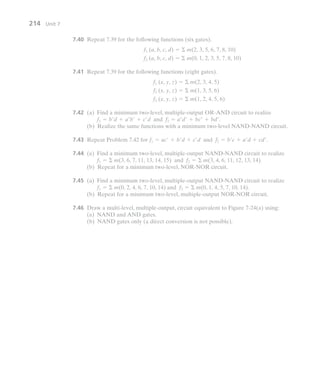 7.40 Repeat 7.39 for the following functions (six gates).
7.41 Repeat 7.39 for the following functions (eight gates).
7.42 (a) Find a minimum two-level, multiple-output OR-AND circuit to realize
.
(b) Realize the same functions with a minimum two-level NAND-NAND circuit.
7.43 Repeat Problem 7.42 for .
7.44 (a) Find a minimum two-level, multiple-output NAND-NAND circuit to realize
.
(b) Repeat for a minimum two-level, NOR-NOR circuit.
7.45 (a) Find a minimum two-level, multiple-output NAND-NAND circuit to realize
.
(b) Repeat for a minimum two-level, multiple-output NOR-NOR circuit.
7.46 Draw a multi-level, multiple-output, circuit equivalent to Figure 7-24(a) using:
(a) NAND and AND gates.
(b) NAND gates only (a direct conversion is not possible).
f1  m(0, 2, 4, 6, 7, 10, 14) and f2  m(0, 1, 4, 5, 7, 10, 14)
f1  m(3, 6, 7, 11, 13, 14, 15) and f2  m(3, 4, 6, 11, 12, 13, 14)
f1  ac  b d  c d and f2  b c  a d  cd
f1  b d  a b  c d and f2  a d  bc  bd
f3 (x, y, z)  m(1, 2, 4, 5, 6)
f2 (x, y, z)  m(1, 3, 5, 6)
f1 (x, y, z)  m(2, 3, 4, 5)
f2 (a, b, c, d)  m(0, 1, 2, 3, 5, 7, 8, 10)
f1 (a, b, c, d)  m(2, 3, 5, 6, 7, 8, 10)
214 Unit 7
 