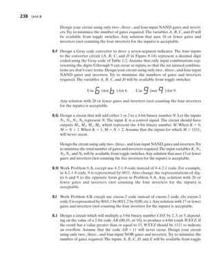 Design your circuit using only two-, three-, and four-input NAND gates and invert-
ers.Try to minimize the number of gates required.The variables A, B, C, and D will
be available from toggle switches. Any solution that uses 18 or fewer gates and
inverters (not counting the four inverters for the inputs) is acceptable.
8.F Design a Gray code converter to drive a seven-segment indicator. The four inputs
to the converter circuit (A, B, C, and D in Figure 8-14) represent a decimal digit
coded using the Gray code of Table 1-2. Assume that only input combinations rep-
resenting the digits 0 through 9 can occur as inputs, so that the six unused combina-
tions are don’t-care terms. Design your circuit using only two-, three-, and four-input
NAND gates and inverters. Try to minimize the numbers of gates and inverters
required. The variables A, B, C, and D will be available from toggle switches.
Use (not ) for 6. Use (not ) for 9.
Any solution with 20 or fewer gates and inverters (not counting the four inverters
for the inputs) is acceptable.
8.G Design a circuit that will add either 1 or 2 to a 4-bit binary number N. Let the inputs
N3, N2, N1, N0 represent N. The input K is a control signal. The circuit should have
outputs M3, M2, M1, M0, which represent the 4-bit binary number M. When K  0,
M  N  1. When K  1, M  N  2. Assume that the inputs for which M  11112
will never occur.
Design the circuit using only two-,three-,and four-input NAND gates and inverters.Try
to minimize the total number of gates and inverters required.The input variables K, N3,
N2, N1, and N0 will be available from toggle switches.Any solution that uses 13 or fewer
gates and inverters (not counting the five inverters for the inputs) is acceptable.
8.H Work Problem 8.A, except use 4-2-1-8 code instead of 8-4-2-1 code. For example,
in 4-2-1-8 code, 9 is represented by 0011. Also change the representations of dig-
its 6 and 9 to the opposite form given in Problem 8.A. Any solution with 20 or
fewer gates and inverters (not counting the four inverters for the inputs) is
acceptable.
8.I Work Problem 8.B, except use excess-2 code instead of excess-3 code. (In excess-2
code,0 is represented by 0010,1 by 0011,2 by 0100,etc.).Any solution with 17 or fewer
gates and inverters (not counting the four inverters for the inputs) is acceptable.
8.J Design a circuit which will multiply a 3-bit binary number CDE by 2, 3, or 5, depend-
ing on the value of a 2-bit code AB (00, 01, or 10), to produce a 4-bit result WXYZ. If
the result has a value greater than or equal to 15, WXYZ should be 1111 to indicate
an overflow. Assume that the code AB  11 will never occur. Design your circuit
using only two-, three-, and four-input NOR gates and inverters. Try to minimize the
number of gates required. The inputs A, B, C, D, and E will be available from toggle
238 Unit 8
 