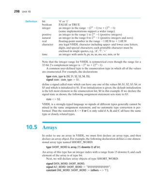 Definition bit ‘0’ or ‘1’
boolean FALSE or TRUE
integer an integer in the range (231
1) to  (231
1)
(some implementations support a wider range)
positive an integer in the range 1 to 231
1 (positive integers)
natural an integer in the range 0 to 231
1 (positive integers and zero)
real floating-point number in the range 1.0E38 to  1.0E38
character any legal VHDL character including upper- and lower case letters,
digits, and special characters; each printable character must be
enclosed in single quotes, e.g., ‘d’, ‘7’, ‘’
time an integer with units fs, ps, ns, us, ms, sec, min, or hr
Note that the integer range for VHDL is symmetrical even though the range for a
32-bit 2’s complement integer is 231
to  (231
1).
A common user-defined type is the enumeration type in which all of the values
are enumerated. For example, the declarations
type state_type is (S0, S1, S2, S3, S4, S5);
signal state : state_type : S1;
define a signal called state which can have any one of the values S0, S1, S2, S3, S4, or
S5 and which is initialized to S1. If no initialization is given, the default initialization
is the left most element in the enumeration list, S0 in this example. If we declare the
signal state as shown, the following assignment statement sets state to S3:
state  S3;
VHDL is a strongly-typed language so signals of different types generally cannot be
mixed in the same assignment statement, and no automatic type conversion is per-
formed. Thus the statement A  B or C is only valid if A, B, and C all have the same
type or closely related types.
10.5 Arrays
In order to use an array in VHDL, we must first declare an array type, and then
declare an array object. For example, the following declaration defines a one-dimen-
sional array type named SHORT_WORD:
type SHORT_WORD is array (15 downto 0) of bit;
An array of this type has an integer index with a range from 15 downto 0, and each
element of the array is of type bit.
Next, we will declare array objects of type SHORT_WORD:
signal DATA_WORD: SHORT_WORD;
signal ALT_WORD: SHORT_WORD : “0101010101010101”;
constant ONE_WORD: SHORT_WORD : (others  ‘1’);
298 Unit 10
 