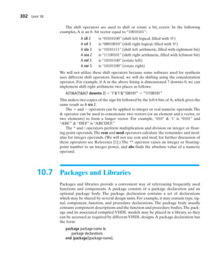 The shift operators are used to shift or rotate a bit_vector. In the following
examples, A is an 8- bit vector equal to “10010101”:
A sll 2 is “01010100” (shift left logical, filled with ‘0’)
A srl 3 is “00010010” (shift right logical, filled with ‘0’)
A sla 3 is “10101111” (shift left arithmetic, filled with rightmost bit)
A sra 2 is “11100101” (shift right arithmetic, filled with leftmost bit)
A rol 3 is “10101100” (rotate left)
A ror 5 is “10101100” (rotate right)
We will not utilize these shift operators because some software used for synthesis
uses different shift operators. Instead, we will do shifting using the concatenation
operator. For example, if A in the above listing is dimensioned 7 downto 0, we can
implement shift right arithmetic two places as follows:
A(7)A(7)A(7 downto 2)  ‘1’’1’“100101”  “11100101”
This makes two copies of the sign bit followed by the left 6 bits of A, which gives the
same result as A sra 2.
The  and  operators can be applied to integer or real numeric operands. The
 operator can be used to concatenate two vectors (or an element and a vector, or
two elements) to form a longer vector. For example, “010”  ‘1’ is “0101” and
“ABC”  “DEF” is “ABCDEF.”
The * and / operators perform multiplication and division on integer or float-
ing-point operands.The rem and mod operators calculate the remainder and mod-
ulus for integer operands. (We will not use rem and mod; for further discussion of
these operators see Reference [1].) The ** operator raises an integer or floating-
point number to an integer power, and abs finds the absolute value of a numeric
operand.
10.7 Packages and Libraries
Packages and libraries provide a convenient way of referencing frequently used
functions and components. A package consists of a package declaration and an
optional package body. The package declaration contains a set of declarations
which may be shared by several design units. For example, it may contain type, sig-
nal, component, function, and procedure declarations. The package body usually
contains component descriptions and the function and procedure bodies.The pack-
age and its associated compiled VHDL models may be placed in a library, so they
can be accessed as required by different VHDL designs.A package declaration has
the form:
package package-name is
package declarations
end [package][package-name];
302 Unit 10
 