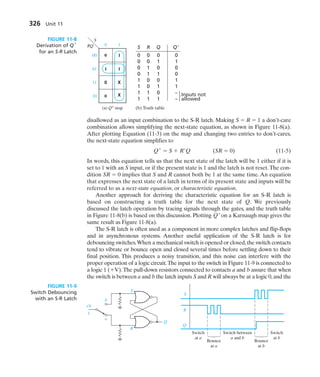 326 Unit 11
disallowed as an input combination to the S-R latch. Making S  R  1 a don’t-care
combination allows simplifying the next-state equation, as shown in Figure 11-8(a).
After plotting Equation (11-3) on the map and changing two entries to don’t-cares,
the next-state equation simplifies to
Q
 S  R Q (SR  0) (11-5)
In words, this equation tells us that the next state of the latch will be 1 either if it is
set to 1 with an S input, or if the present state is 1 and the latch is not reset.The con-
dition SR  0 implies that S and R cannot both be 1 at the same time. An equation
that expresses the next state of a latch in terms of its present state and inputs will be
referred to as a next-state equation, or characteristic equation.
Another approach for deriving the characteristic equation for an S-R latch is
based on constructing a truth table for the next state of Q. We previously
discussed the latch operation by tracing signals through the gates, and the truth table
in Figure 11-8(b) is based on this discussion. Plotting Q
on a Karnaugh map gives the
same result as Figure 11-8(a).
The S-R latch is often used as a component in more complex latches and flip-flops
and in asynchronous systems. Another useful application of the S-R latch is for
debouncing switches.When a mechanical switch is opened or closed,the switch contacts
tend to vibrate or bounce open and closed several times before settling down to their
final position. This produces a noisy transition, and this noise can interfere with the
proper operation of a logic circuit.The input to the switch in Figure 11-9 is connected to
a logic 1 (V).The pull-down resistors connected to contacts a and b assure that when
the switch is between a and b the latch inputs S and R will always be at a logic 0,and the
0 1
0 1
1 1
0
X
X
0
00
RQ
(a) Q+
map
S
01
11
10
FIGURE 11-8
Derivation of Q
for an S-R Latch
S
a
+V
1
b
R
Q
S
R
Q
Switch
at a
Switch
at b
Bounce
at a
Bounce
at b
Switch between
a and b
FIGURE 11-9
Switch Debouncing
with an S-R Latch
S R Q Q
0 0 0 0
0 0 1 1
0 1 0 0
0 1 1 0
1 0 0 1
1 0 1 1
1 1 0 – Inputs not
1 1 1 – allowed
}
(b) Truth table
 