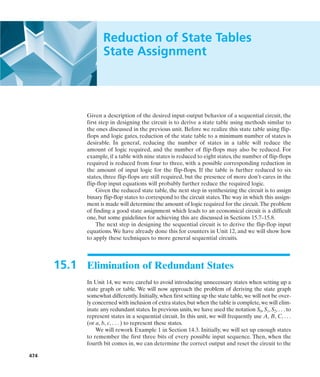 474
Reduction of State Tables
State Assignment
Given a description of the desired input-output behavior of a sequential circuit, the
first step in designing the circuit is to derive a state table using methods similar to
the ones discussed in the previous unit. Before we realize this state table using flip-
flops and logic gates, reduction of the state table to a minimum number of states is
desirable. In general, reducing the number of states in a table will reduce the
amount of logic required, and the number of flip-flops may also be reduced. For
example, if a table with nine states is reduced to eight states, the number of flip-flops
required is reduced from four to three, with a possible corresponding reduction in
the amount of input logic for the flip-flops. If the table is further reduced to six
states, three flip-flops are still required, but the presence of more don’t-cares in the
flip-flop input equations will probably further reduce the required logic.
Given the reduced state table, the next step in synthesizing the circuit is to assign
binary flip-flop states to correspond to the circuit states.The way in which this assign-
ment is made will determine the amount of logic required for the circuit.The problem
of finding a good state assignment which leads to an economical circuit is a difficult
one, but some guidelines for achieving this are discussed in Sections 15.7–15.8.
The next step in designing the sequential circuit is to derive the flip-flop input
equations.We have already done this for counters in Unit 12, and we will show how
to apply these techniques to more general sequential circuits.
15.1 Elimination of Redundant States
In Unit 14, we were careful to avoid introducing unnecessary states when setting up a
state graph or table. We will now approach the problem of deriving the state graph
somewhat differently. Initially, when first setting up the state table, we will not be over-
ly concerned with inclusion of extra states,but when the table is complete,we will elim-
inate any redundant states. In previous units, we have used the notation S0, S1, S2, . . . to
represent states in a sequential circuit. In this unit, we will frequently use A, B, C, . . .
(or a, b, c, . . . ) to represent these states.
We will rework Example 1 in Section 14.3. Initially, we will set up enough states
to remember the first three bits of every possible input sequence. Then, when the
fourth bit comes in, we can determine the correct output and reset the circuit to the
 