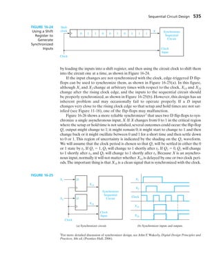 by loading the inputs into a shift register, and then using the circuit clock to shift them
into the circuit one at a time, as shown in Figure 16-24.
If the input changes are not synchronized with the clock, edge-triggered D flip-
flops can be used to synchronize them, as shown in Figure 16-25(a). In this figure,
although X1 and X2 change at arbitrary times with respect to the clock, X1S and X2S
change after the rising clock edge, and the inputs to the sequential circuit should
be properly synchronized, as shown in Figure 16-25(b). However, this design has an
inherent problem and may occasionally fail to operate properly. If a D input
changes very close to the rising clock edge so that setup and hold times are not sat-
isfied (see Figure 11-16), one of the flip-flops may malfunction.
Figure 16-26 shows a more reliable synchronizer2
that uses two D flip-flops to syn-
chronize a single asynchronous input, X. If X changes from 0 to 1 in the critical region
where the setup or hold time is not satisfied,several outcomes could occur:the flip-flop
Q1 output might change to 1; it might remain 0; it might start to change to 1 and then
change back or it might oscillate between 0 and 1 for a short time and then settle down
to 0 or 1. This region of uncertainty is indicated by the shading on the Q1 waveform.
We will assume that the clock period is chosen so that Q1 will be settled in either the 0
or 1 state by t2. If Q1  1, Q2 will change to 1 shortly after t2. If Q1  0, Q1 will change
to 1 shortly after t2, and Q2 will change to 1 shortly after t3. Because X is an asynchro-
nous input,normally it will not matter whether X1S is delayed by one or two clock peri-
ods.The important thing is that X1S is a clean signal that is synchronized with the clock.
Sequential Circuit Design 535
0 1 1 0 0 1 0 1 1 1
Synchronous
Sequential
Circuit
Clock
Input
Shift
clock
Clock
X
X1
X2
X1S
X2S
D
Synchronous
Sequential
Circuit
Clock
Input
Clock
Clock
X1
X1S
X2S
X2
D
(a) Synchronizer circuit (b) Synchronizer inputs and outputs
FIGURE 16-25
2
For more detailed discussion of synchronizer design, see John F. Wakerly, Digital Design Principles and
Practices, 4th ed, (Prentice-Hall, 2006).
FIGURE 16-24
Using a Shift
Register to
Generate
Synchronized
Inputs
 