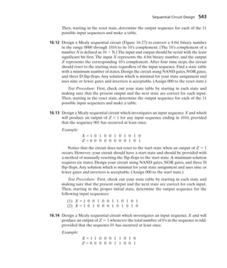 Then, starting in the reset state, determine the output sequence for each of the 11
possible input sequences and make a table.
16.12 Design a Mealy sequential circuit (Figure 16-27) to convert a 4-bit binary number
in the range 0000 through 1010 to its 10’s complement. (The 10’s complement of a
number N is defined as 10  N.) The input and output should be serial with the least
significant bit first. The input X represents the 4-bit binary number, and the output
Z represents the corresponding 10’s complement. After four time steps, the circuit
should reset to the starting state regardless of the input sequence. Find a state table
with a minimum number of states. Design the circuit using NAND gates, NOR gates,
and three D flip-flops.Any solution which is minimal for your state assignment and
uses nine or fewer gates and inverters is acceptable. (Assign 000 to the reset state.)
Test Procedure: First, check out your state table by starting in each state and
making sure that the present output and the next state are correct for each input.
Then, starting in the reset state, determine the output sequence for each of the 11
possible input sequences and make a table.
16.13 Design a Mealy sequential circuit which investigates an input sequence X and which
will produce an output of Z  1 for any input sequence ending in 1010, provided
that the sequence 001 has occurred at least once.
Example:
X  1 0 1 0 0 1 0 1 0 1 0
Z  0 0 0 0 0 0 0 0 1 0 1
Notice that the circuit does not reset to the start state when an output of Z  1
occurs. However, your circuit should have a start state and should be provided with
a method of manually resetting the flip-flops to the start state.A minimum solution
requires six states. Design your circuit using NAND gates, NOR gates, and three D
flip-flops. Any solution which is minimal for your state assignment and uses nine or
fewer gates and inverters is acceptable. (Assign 000 to the start state.)
Test Procedure: First, check out your state table by starting in each state and
making sure that the present output and the next state are correct for each input.
Then, starting in the proper initial state, determine the output sequence for the
following input sequences:
(1) X  1 0 0 1 0 0 1 1 0 1 0 1
(2) X  1 0 1 0 0 0 1 0 1 0 1 0
16.14 Design a Mealy sequential circuit which investigates an input sequence X and will
produce an output of Z  1 whenever the total number of 0’s in the sequence is odd,
provided that the sequence 01 has occurred at least once.
Example:
X  1 1 0 0 0 1 1 0 1 0
Z  0 0 0 0 0 1 1 0 0 1
Sequential Circuit Design 543
 