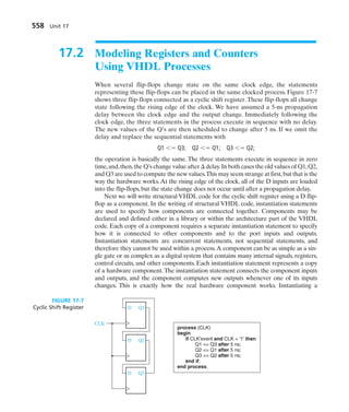 17.2 Modeling Registers and Counters
Using VHDL Processes
When several flip-flops change state on the same clock edge, the statements
representing these flip-flops can be placed in the same clocked process. Figure 17-7
shows three flip-flops connected as a cyclic shift register. These flip-flops all change
state following the rising edge of the clock. We have assumed a 5-ns propagation
delay between the clock edge and the output change. Immediately following the
clock edge, the three statements in the process execute in sequence with no delay.
The new values of the Q’s are then scheduled to change after 5 ns. If we omit the
delay and replace the sequential statements with
Q1  Q3; Q2  Q1; Q3  Q2;
the operation is basically the same. The three statements execute in sequence in zero
time,and,then,the Q’s change value after  delay.In both cases the old values of Q1,Q2,
and Q3 are used to compute the new values.This may seem strange at first,but that is the
way the hardware works.At the rising edge of the clock, all of the D inputs are loaded
into the flip-flops, but the state change does not occur until after a propagation delay.
Next we will write structural VHDL code for the cyclic shift register using a D flip-
flop as a component. In the writing of structural VHDL code, instantiation statements
are used to specify how components are connected together. Components may be
declared and defined either in a library or within the architecture part of the VHDL
code. Each copy of a component requires a separate instantiation statement to specify
how it is connected to other components and to the port inputs and outputs.
Instantiation statements are concurrent statements, not sequential statements, and
therefore they cannot be used within a process.A component can be as simple as a sin-
gle gate or as complex as a digital system that contains many internal signals, registers,
control circuits, and other components. Each instantiation statement represents a copy
of a hardware component.The instantiation statement connects the component inputs
and outputs, and the component computes new outputs whenever one of its inputs
changes. This is exactly how the real hardware component works. Instantiating a
558 Unit 17
Q1
D
Q2
D
Q3
D
CLK
process (CLK)
begin
if CLK'event and CLK = '1' then
Q1 = Q3 after 5 ns;
Q2 = Q1 after 5 ns;
Q3 = Q2 after 5 ns;
end if;
end process;
FIGURE 17-7
Cyclic Shift Register
 