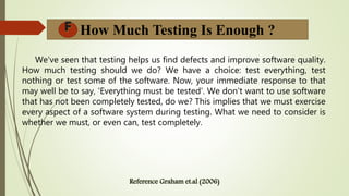 We've seen that testing helps us find defects and improve software quality.
How much testing should we do? We have a choice: test everything, test
nothing or test some of the software. Now, your immediate response to that
may well be to say, 'Everything must be tested'. We don't want to use software
that has not been completely tested, do we? This implies that we must exercise
every aspect of a software system during testing. What we need to consider is
whether we must, or even can, test completely.
How Much Testing Is Enough ?
 