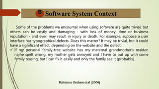 Software System Context
Some of the problems we encounter when using software are quite trivial, but
others can be costly and damaging - with loss of money, time or business
reputation - and even may result in injury or death. For example, suppose a user
interface has typographical defects. Does this matter? It may be trivial, but it could
have a significant effect, depending on the website and the defect:
 If my personal family-tree website has my maternal grandmother's maiden
name spelt wrong, my mother gets annoyed and I have to put up with some
family teasing, but I can fix it easily and only the family see it (probably).
 