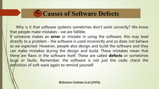 Causes of Software Defects
Why is it that software systems sometimes don't work correctly? We know
that people make mistakes - we are fallible.
If someone makes an error or mistake in using the software, this may lead
directly to a problem - the software is used incorrectly and so does not behave
as we expected. However, people also design and build the software and they
can make mistakes during the design and build. These mistakes mean that
there are flaws in the software itself. These are called defects or sometimes
bugs or faults. Remember, the software is not just the code; check the
definition of soft-ware again to remind yourself.
 