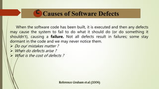 Causes of Software Defects
When the software code has been built, it is executed and then any defects
may cause the system to fail to do what it should do (or do something it
shouldn't), causing a failure. Not all defects result in failures; some stay
dormant in the code and we may never notice them.
 Do our mistakes matter ?
 When do defects arise ?
 What is the cost of defects ?
 