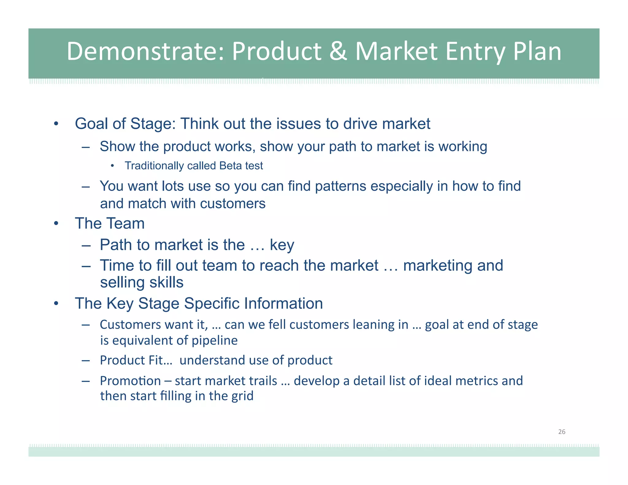 Demonstrate:	
  Product	
  &	
  Market	
  Entry	
  Plan	
  
•  Goal of Stage: Think out the issues to drive market
–  Show the product works, show your path to market is working
•  Traditionally called Beta test
–  You want lots use so you can find patterns especially in how to find
and match with customers
•  The Team
–  Path to market is the … key
–  Time to fill out team to reach the market … marketing and
selling skills
•  The Key Stage Specific Information
–  Customers	
  want	
  it,	
  …	
  can	
  we	
  fell	
  customers	
  leaning	
  in	
  …	
  goal	
  at	
  end	
  of	
  stage	
  
is	
  equivalent	
  of	
  pipeline	
  
–  Product	
  Fit…	
  	
  understand	
  use	
  of	
  product	
  
–  Promo@on	
  –	
  start	
  market	
  trails	
  …	
  develop	
  a	
  detail	
  list	
  of	
  ideal	
  metrics	
  and	
  
then	
  start	
  ﬁlling	
  in	
  the	
  grid	
  
26	
  
 