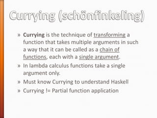 » Currying is the technique of transforming a
function that takes multiple arguments in such
a way that it can be called as a chain of
functions, each with a single argument.
» In lambda calculus functions take a single
argument only.
» Must know Currying to understand Haskell
» Currying != Partial function application
 