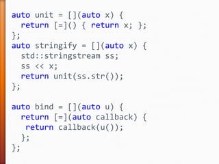 auto unit = [](auto x) {
return [=]() { return x; };
};
auto stringify = [](auto x) {
std::stringstream ss;
ss << x;
return unit(ss.str());
};
auto bind = [](auto u) {
return [=](auto callback) {
return callback(u());
};
};
 