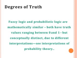 Degrees of Truth
Fuzzy logic and probabilistic logic are
mathematically similar – both have truth
values ranging between 0 and 1 – but
conceptually distinct, due to different
interpretations—see interpretations of
probability theory..
 