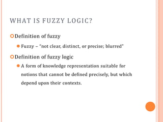 WHAT IS FUZZY LOGIC?
Definition of fuzzy
⚫ Fuzzy – “not clear, distinct, or precise; blurred”
Definition of fuzzy logic
⚫ A form of knowledge representation suitable for
notions that cannot be defined precisely, but which
depend upon their contexts.
 