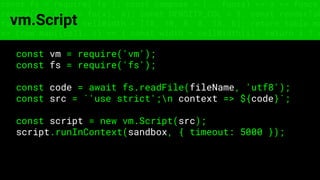 const fs = require('fs'); const compose = (...funcs) => x => funcs.
reduce((x, fn) => fn(x), x); const DENSITY_COL = 3; const renderTab
table => { const cellWidth = [18, 10, 8, 8, 18, 6]; return table.ma
=> (row.map((cell, i) => { const width = cellWidth[i]; return i ? c
vm.Script
const vm = require('vm');
const fs = require('fs');
const code = await fs.readFile(fileName, 'utf8');
const src = `'use strict';n context => ${code}`;
const script = new vm.Script(src);
script.runInContext(sandbox, { timeout: 5000 });
 